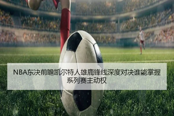 NBA东决前瞻凯尔特人雄鹿锋线深度对决谁能掌握系列赛主动权